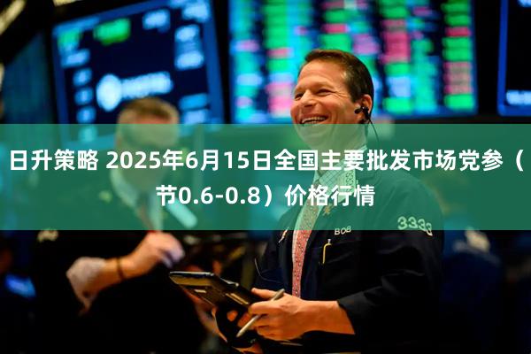 日升策略 2025年6月15日全国主要批发市场党参（节0.6-0.8）价格行情