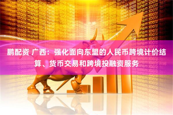 鹏配资 广西：强化面向东盟的人民币跨境计价结算、货币交易和跨境投融资服务