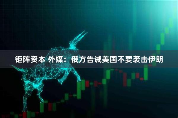 钜阵资本 外媒：俄方告诫美国不要袭击伊朗