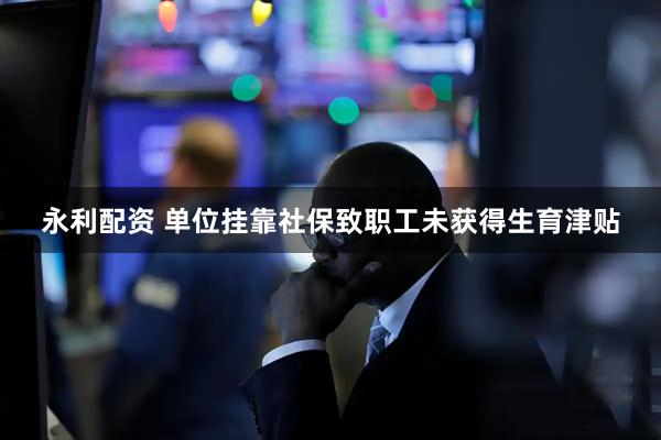 永利配资 单位挂靠社保致职工未获得生育津贴