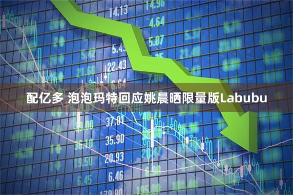 配亿多 泡泡玛特回应姚晨晒限量版Labubu