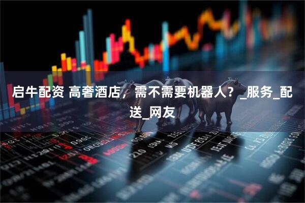 启牛配资 高奢酒店，需不需要机器人？_服务_配送_网友