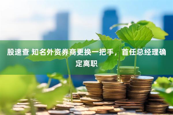 股速查 知名外资券商更换一把手，首任总经理确定离职