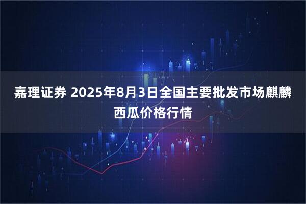 嘉理证券 2025年8月3日全国主要批发市场麒麟西瓜价格行情