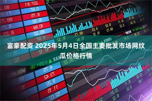 富豪配资 2025年5月4日全国主要批发市场网纹瓜价格行情