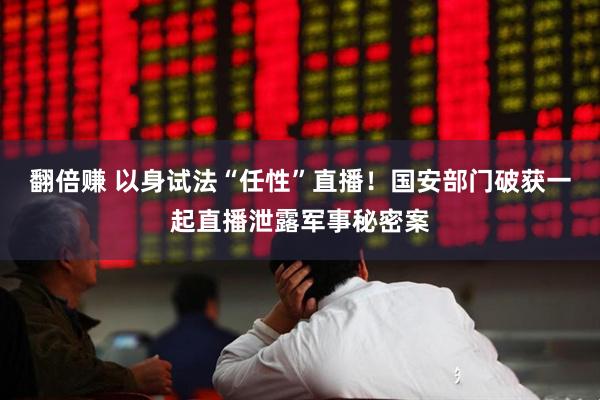 翻倍赚 以身试法“任性”直播！国安部门破获一起直播泄露军事秘密案