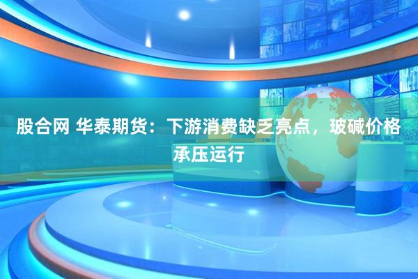 股合网 华泰期货：下游消费缺乏亮点，玻碱价格承压运行