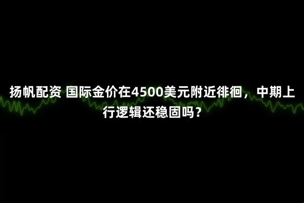 扬帆配资 国际金价在4500美元附近徘徊，中期上行逻辑还稳固吗？